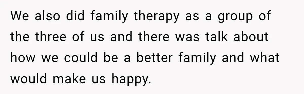 We also did family therapy as a group of the three of us and there was talk about how we could be a better family and what would make us...