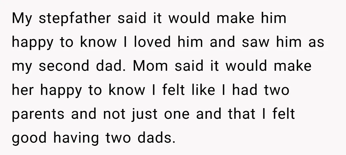 My stepfather said it would make him happy to know I loved him and saw him as my second dad. Mom said it would make her happy to know I...