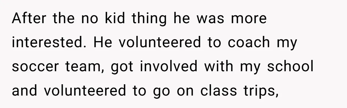 After the no kid thing he was more interested. He volunteered to coach my soccer team, got involved with my school and volunteered to go on class trips,