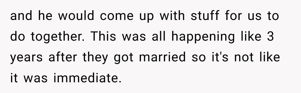 and he would come up with stuff for us to do together. This was all happening like 3 years after they got married so it's not like it was immediate.