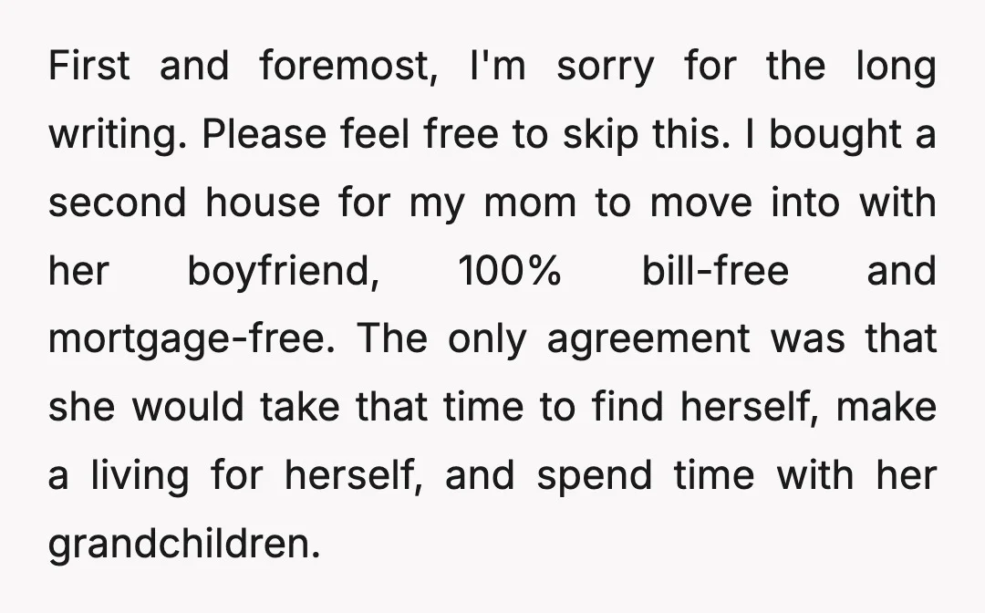 First and foremost, I'm sorry for the long writing. Please feel free to skip this. I bought a second house for my mom to move into with her boyfriend, 100%...