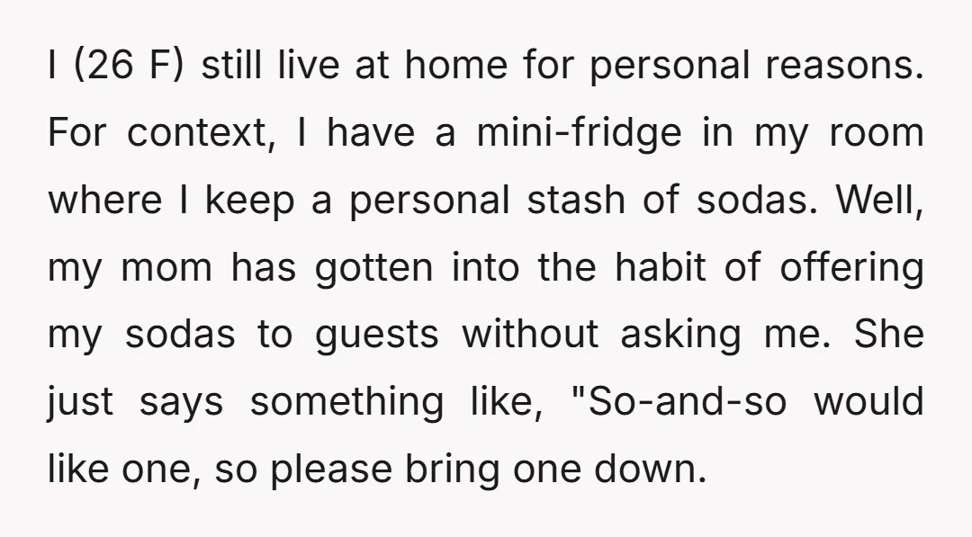 I (26 F) still live at home for personal reasons. For context, I have a mini-fridge in my room where I keep a personal stash of sodas. Well, my mom...