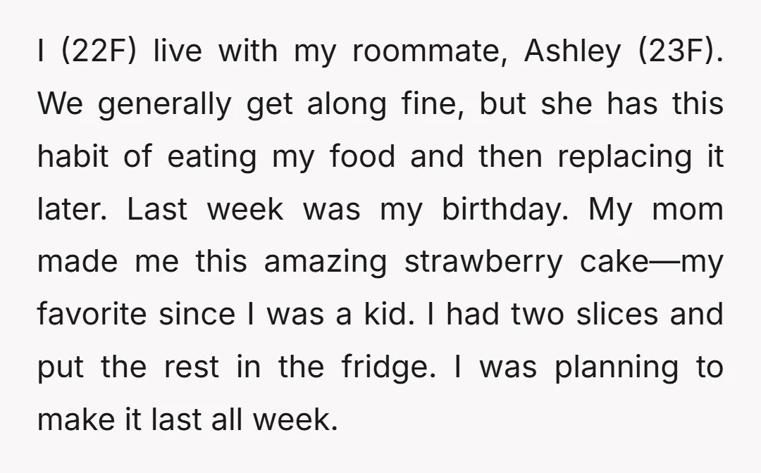 I (22F) live with my roommate, Ashley (23F). We generally get along fine, but she has this habit of eating my food and then replacing it later. Last week was...
