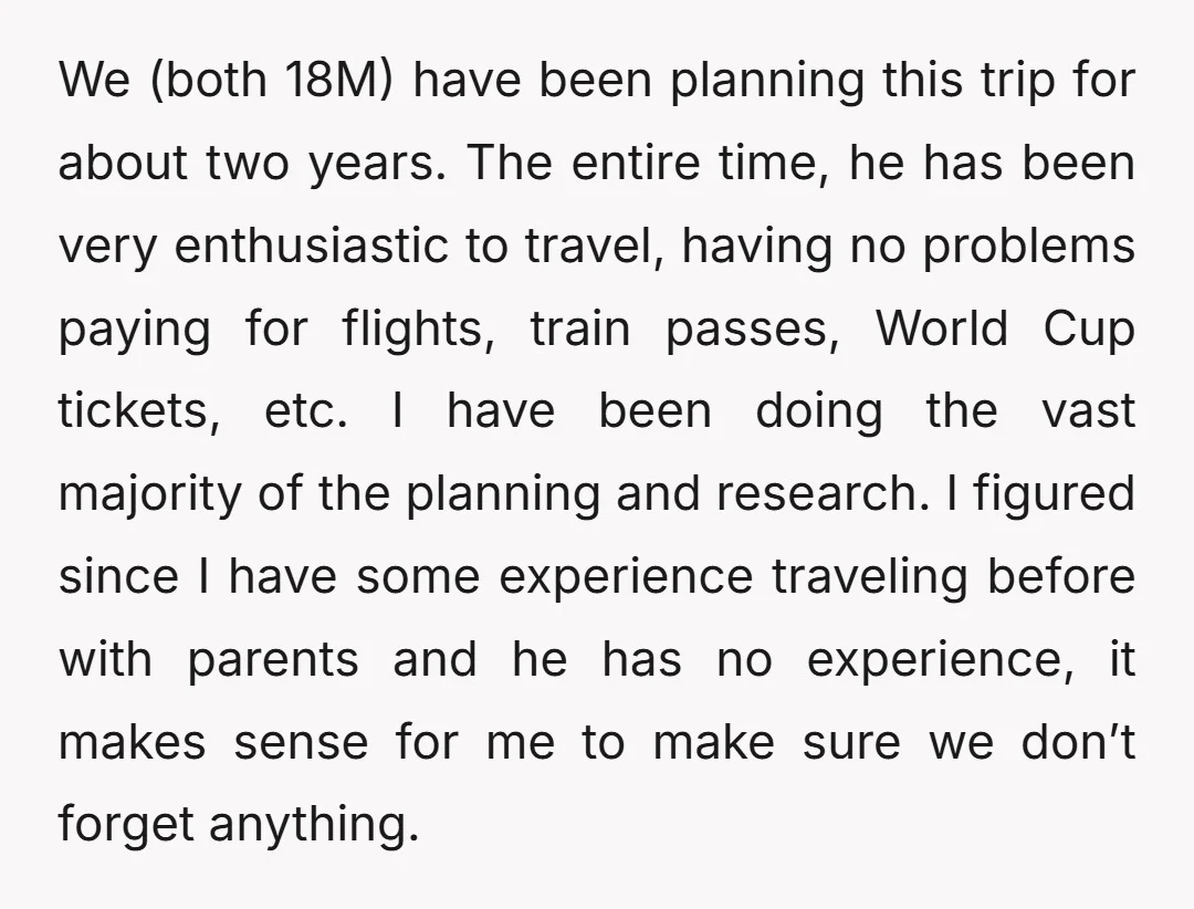 We (both 18M) have been planning this trip for about two years. The entire time, he has been very enthusiastic to travel, having no problems paying for flights, train passes,...