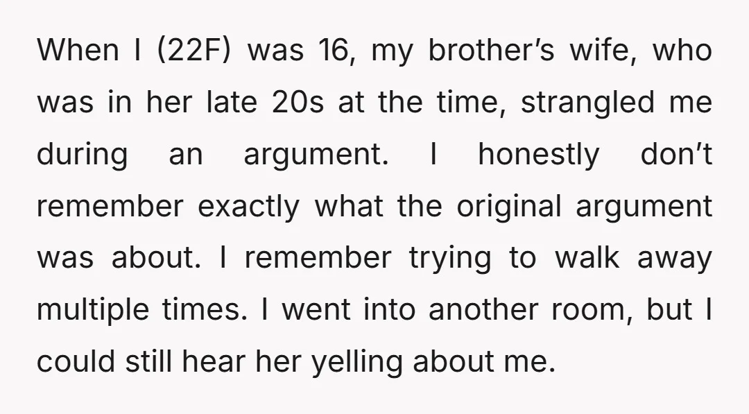 When I (22F) was 16, my brother’s wife, who was in her late 20s at the time, strangled me during an argument. I honestly don’t remember exactly what the original...