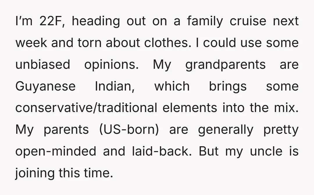 I’m 22F, heading out on a family cruise next week and torn about clothes. I could use some unbiased opinions. My grandparents are Guyanese Indian, which brings some conservative/traditional elements...