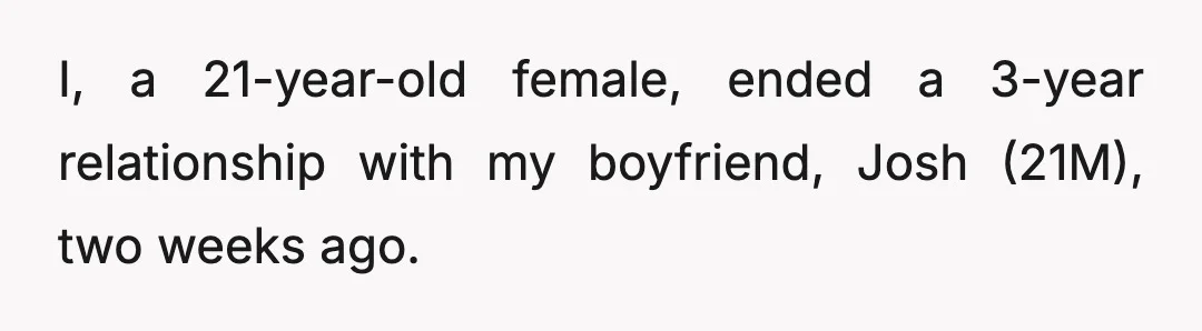 I, a 21-year-old female, ended a 3-year relationship with my boyfriend, Josh (21M), two weeks ago.