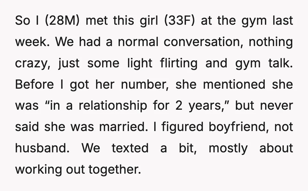 So I (28M) met this girl (33F) at the gym last week. We had a normal conversation, nothing crazy, just some light flirting and gym talk. Before I got her...