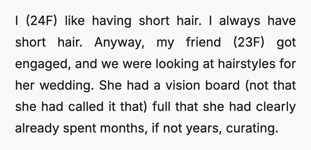 I (24F) like having short hair. I always have short hair. Anyway, my friend (23F) got engaged, and we were looking at hairstyles for her wedding. She had a vision...