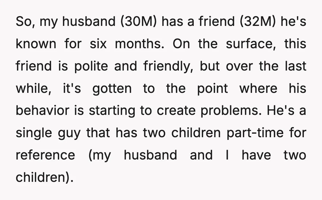 So, my husband (30M) has a friend (32M) he's known for six months. On the surface, this friend is polite and friendly, but over the last while, it's gotten to...