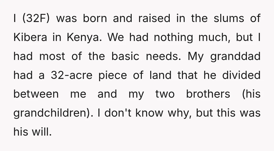 I (32F) was born and raised in the slums of Kibera in Kenya. We had nothing much, but I had most of the basic needs. My granddad had a 32-acre...