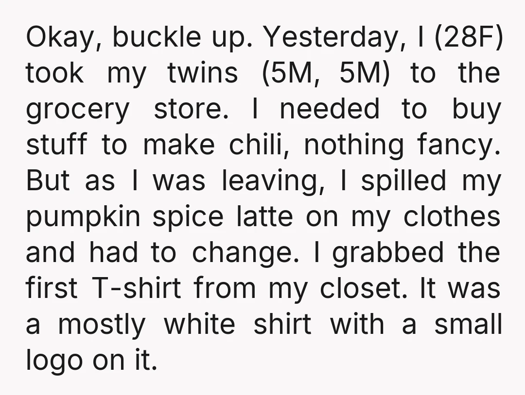 Okay, buckle up. Yesterday, I (28F) took my twins (5M, 5M) to the grocery store. I needed to buy stuff to make chili, nothing fancy. But as I was leaving,...