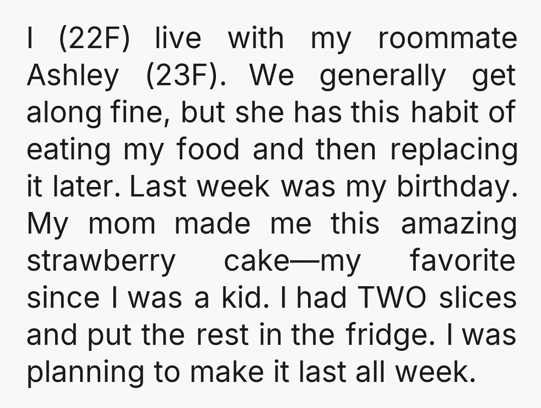 I (22F) live with my roommate Ashley (23F). We generally get along fine, but she has this habit of eating my food and then replacing it later. Last week was...