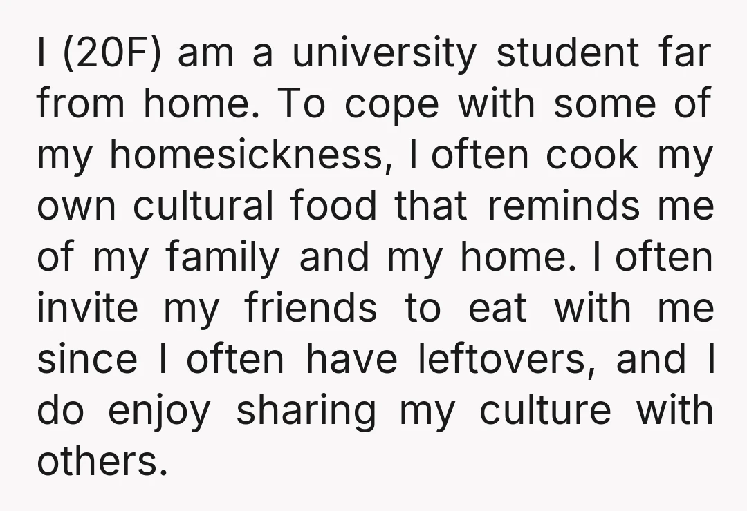 I (20F) am a university student far from home. To cope with some of my homesickness, I often cook my own cultural food that reminds me of my family and...