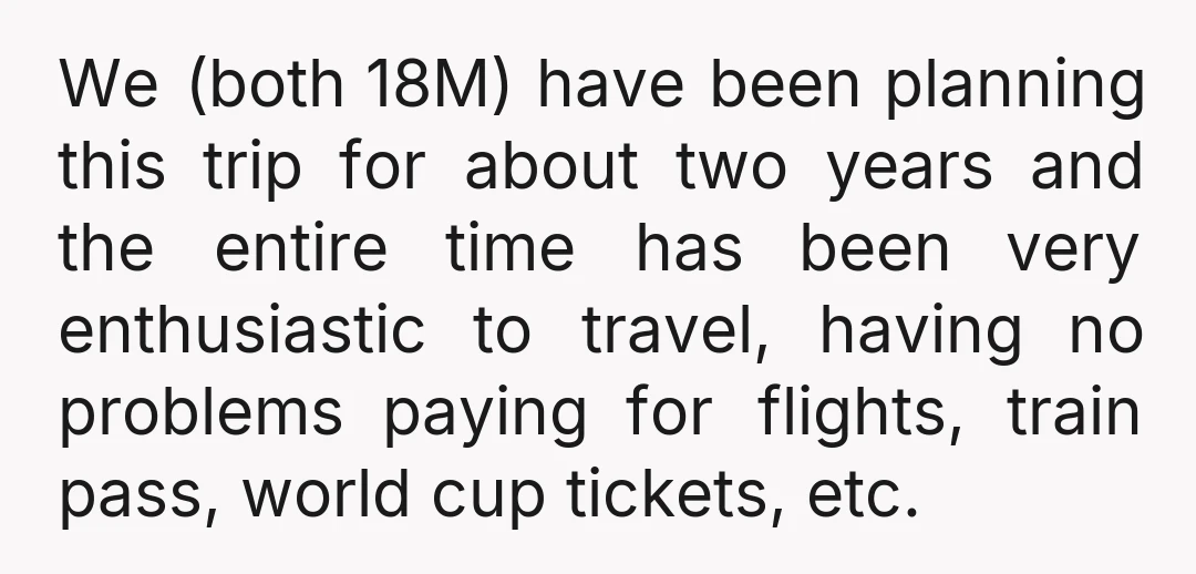 We (both 18M) have been planning this trip for about two years and the entire time has been very enthusiastic to travel, having no problems paying for flights, train pass,...
