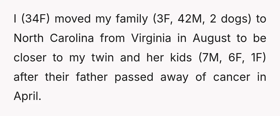 I (34F) moved my family (3F, 42M, 2 dogs) to North Carolina from Virginia in August to be closer to my twin and her kids (7M, 6F, 1F) after their...