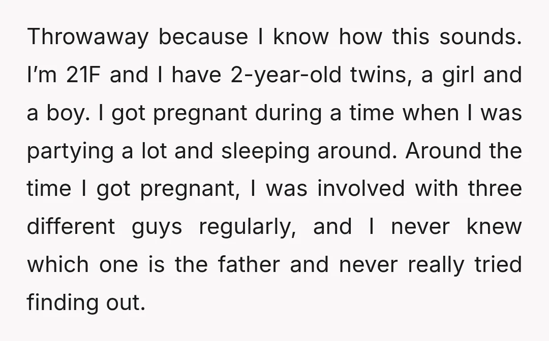 Throwaway because I know how this sounds. I’m 21F and I have 2-year-old twins, a girl and a boy. I got pregnant during a time when I was partying a...