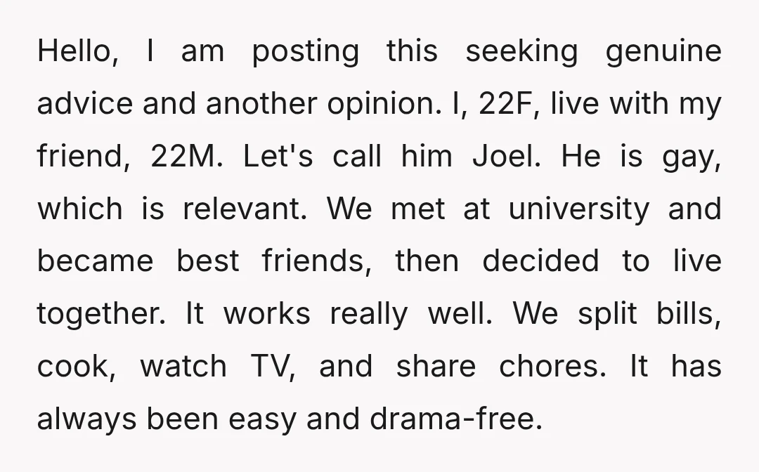 Hello, I am posting this seeking genuine advice and another opinion. I, 22F, live with my friend, 22M. Let's call him Joel. He is gay, which is relevant. We met...