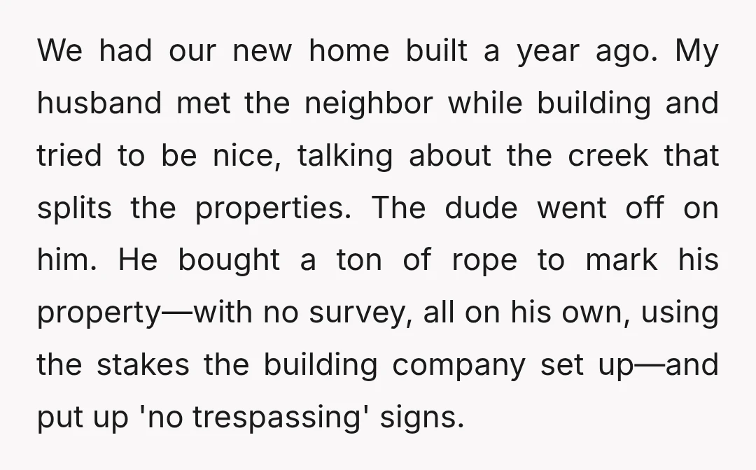 We had our new home built a year ago. My husband met the neighbor while building and tried to be nice, talking about the creek that splits the properties. The...