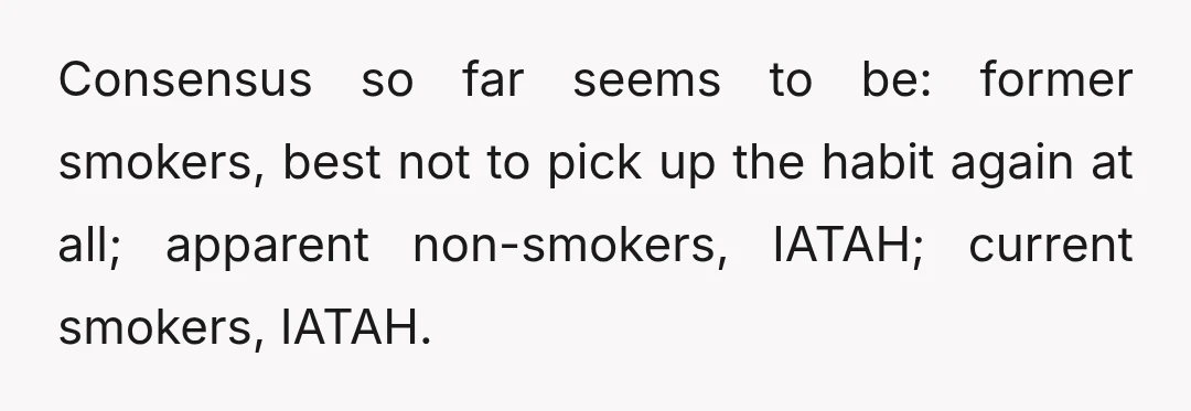 Consensus so far seems to be: former smokers, best not to pick up the habit again at all; apparent non-smokers, IATAH; current smokers, IATAH.