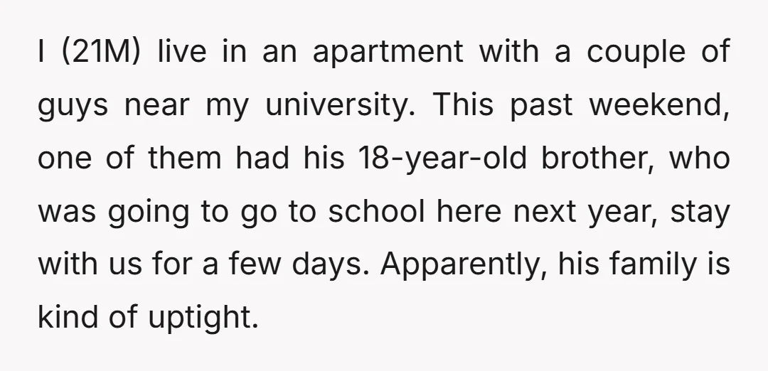 I (21M) live in an apartment with a couple of guys near my university. This past weekend, one of them had his 18-year-old brother, who was going to go to...