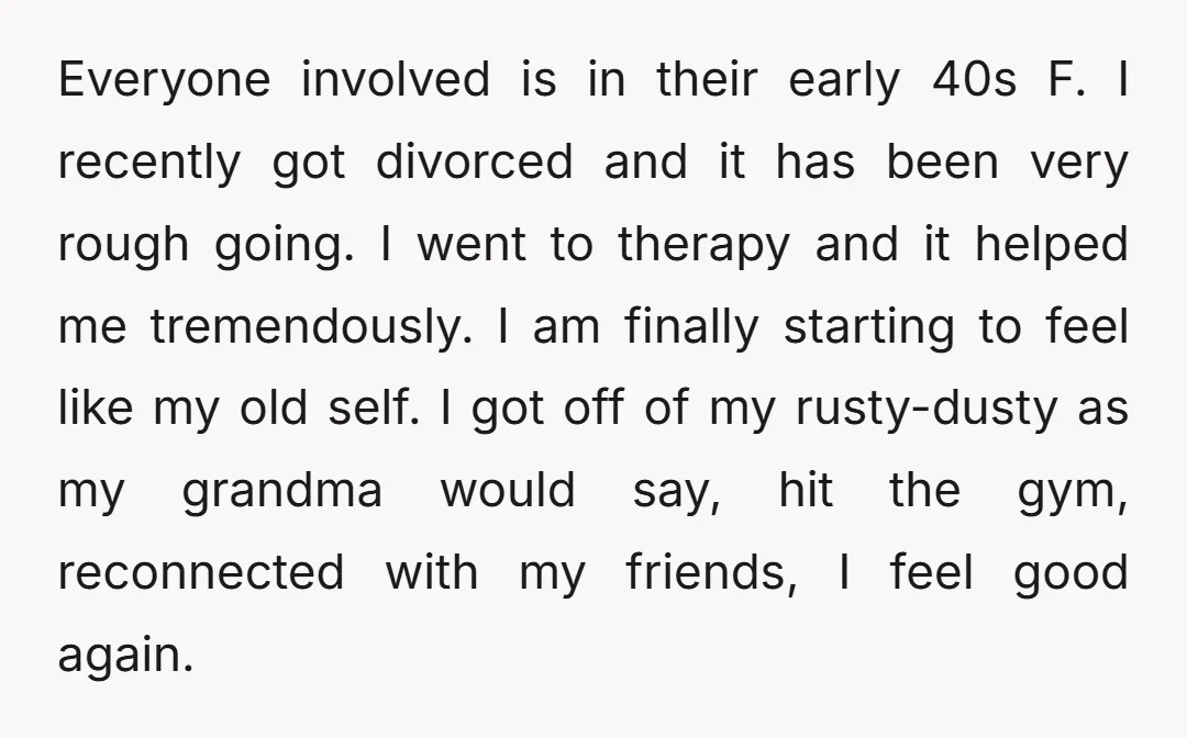 Everyone involved is in their early 40s F. I recently got divorced and it has been very rough going. I went to therapy and it helped me tremendously. I am...
