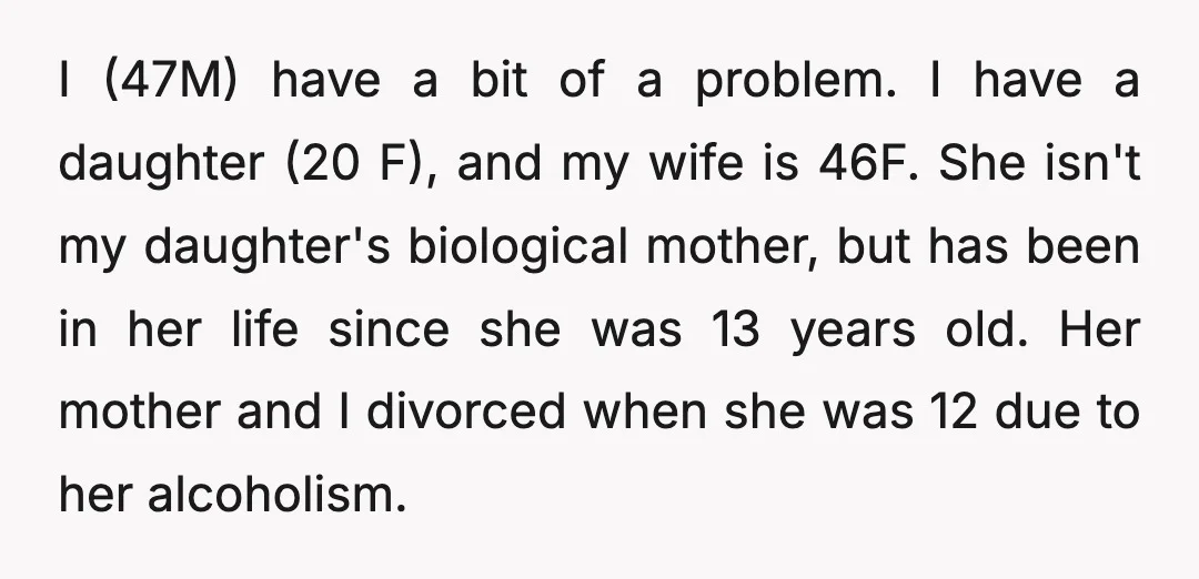 I (47M) have a bit of a problem. I have a daughter (20 F), and my wife is 46F. She isn't my daughter's biological mother, but has been in her...