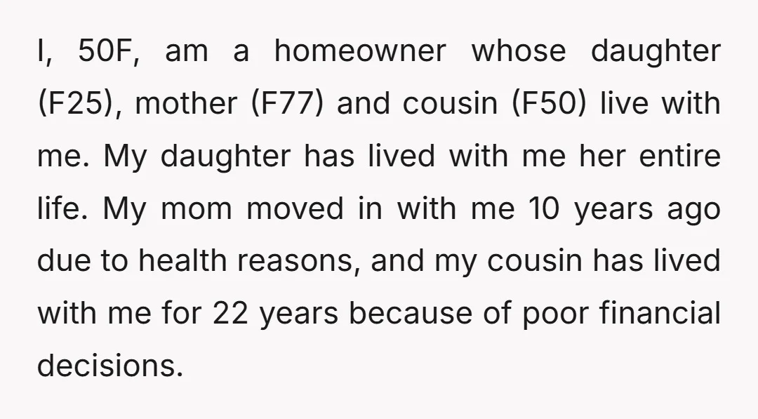 I, 50F, am a homeowner whose daughter (F25), mother (F77) and cousin (F50) live with me. My daughter has lived with me her entire life. My mom moved in with...