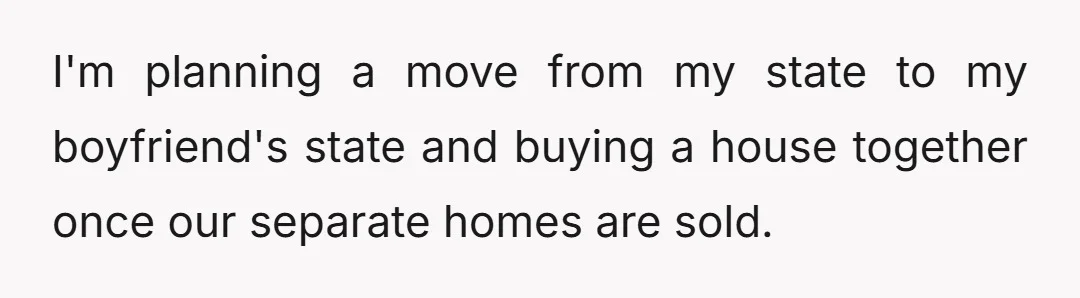 I'm planning a move from my state to my boyfriend's state and buying a house together once our separate homes are sold.