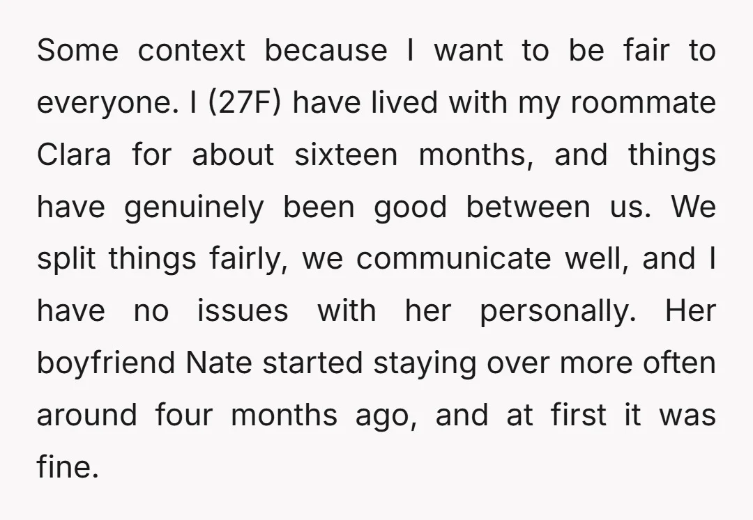Some context because I want to be fair to everyone. I (27F) have lived with my roommate Clara for about sixteen months, and things have genuinely been good between us....