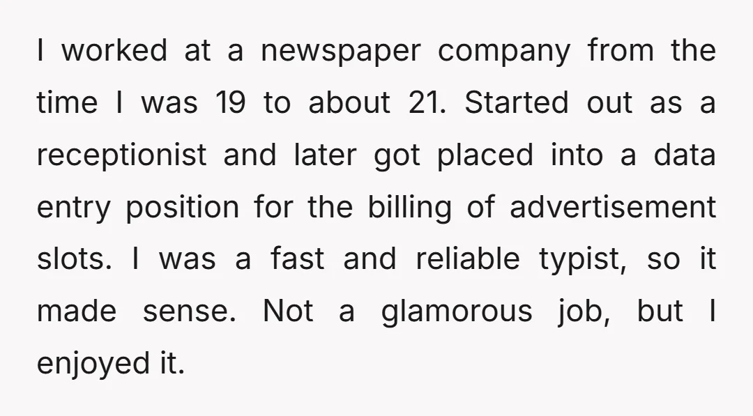I worked at a newspaper company from the time I was 19 to about 21. Started out as a receptionist and later got placed into a data entry position for...