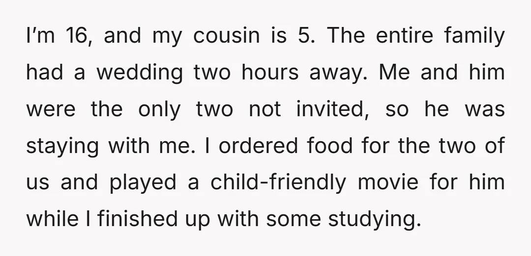 I’m 16, and my cousin is 5. The entire family had a wedding two hours away. Me and him were the only two not invited, so he was staying with...