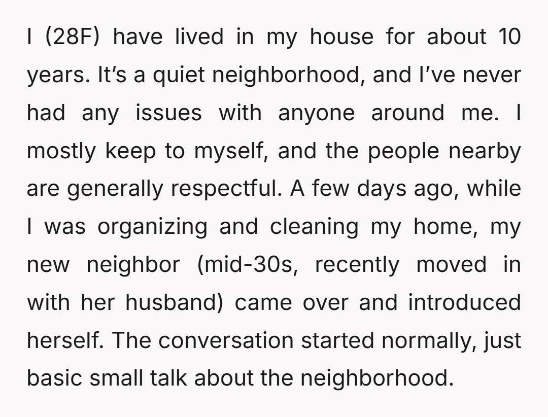 I (28F) have lived in my house for about 10 years. It’s a quiet neighborhood, and I’ve never had any issues with anyone around me. I mostly keep to myself,...