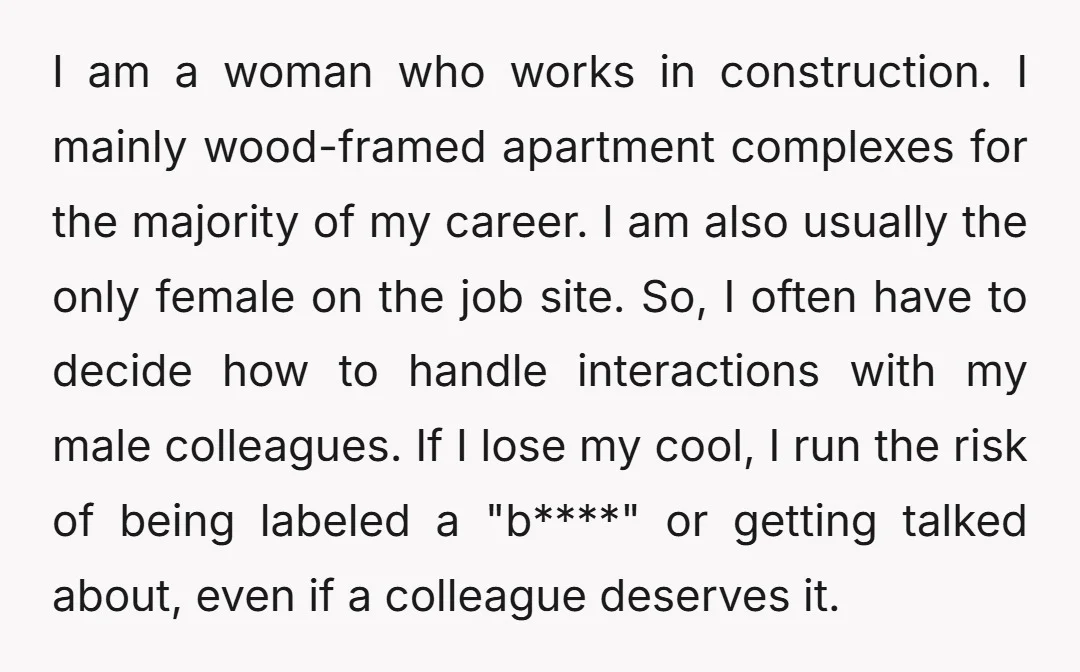 I am a woman who works in construction. I mainly wood-framed apartment complexes for the majority of my career. I am also usually the only female on the job site....