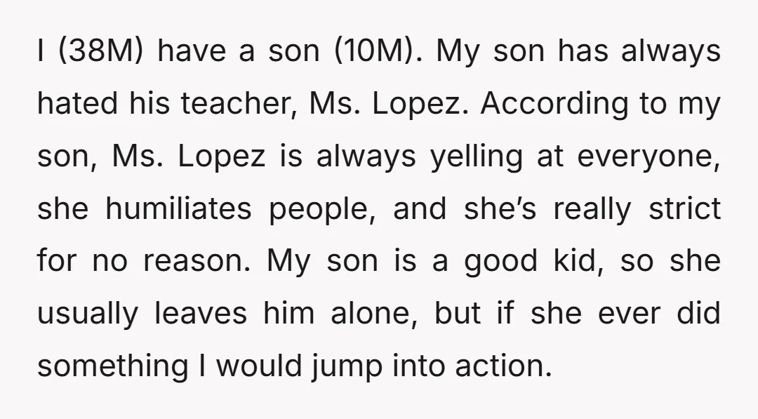 I (38M) have a son (10M). My son has always hated his teacher, Ms. Lopez. According to my son, Ms. Lopez is always yelling at everyone, she humiliates people, and...