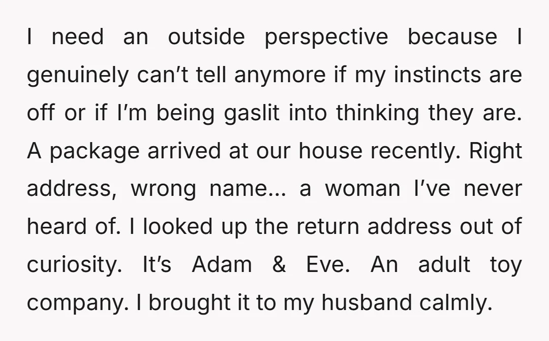 I need an outside perspective because I genuinely can’t tell anymore if my instincts are off or if I’m being gaslit into thinking they are. A package arrived at our...