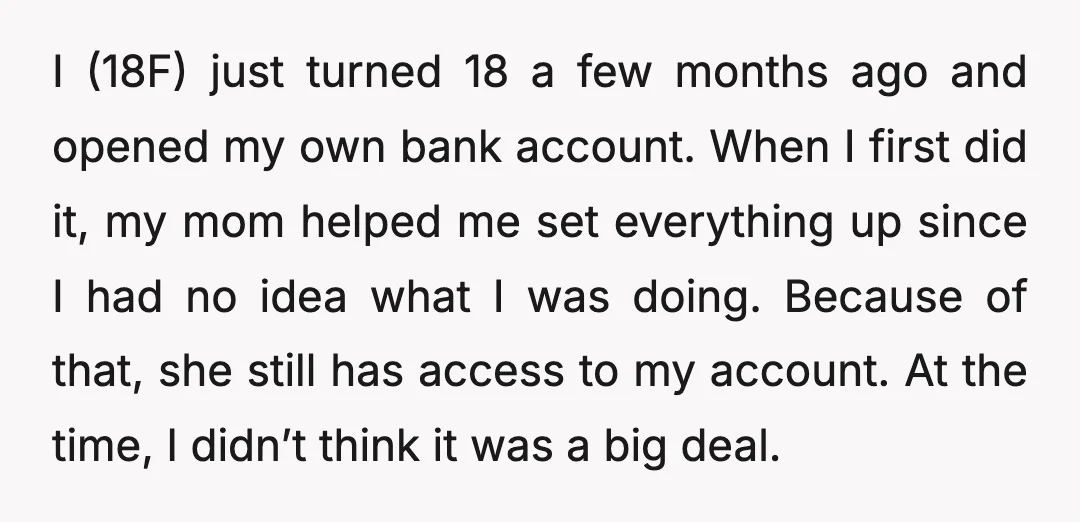 I (18F) just turned 18 a few months ago and opened my own bank account. When I first did it, my mom helped me set everything up since I had...