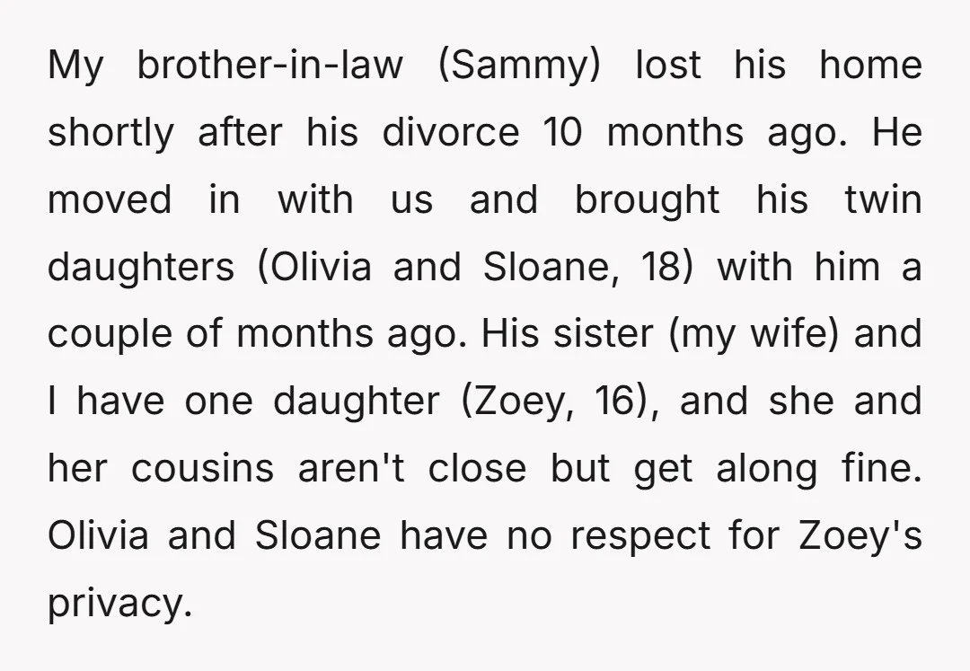 My brother-in-law (Sammy) lost his home shortly after his divorce 10 months ago. He moved in with us and brought his twin daughters (Olivia and Sloane, 18) with him a...