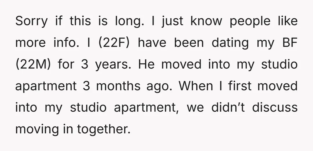 Sorry if this is long. I just know people like more info. I (22F) have been dating my BF (22M) for 3 years. He moved into my studio apartment 3...