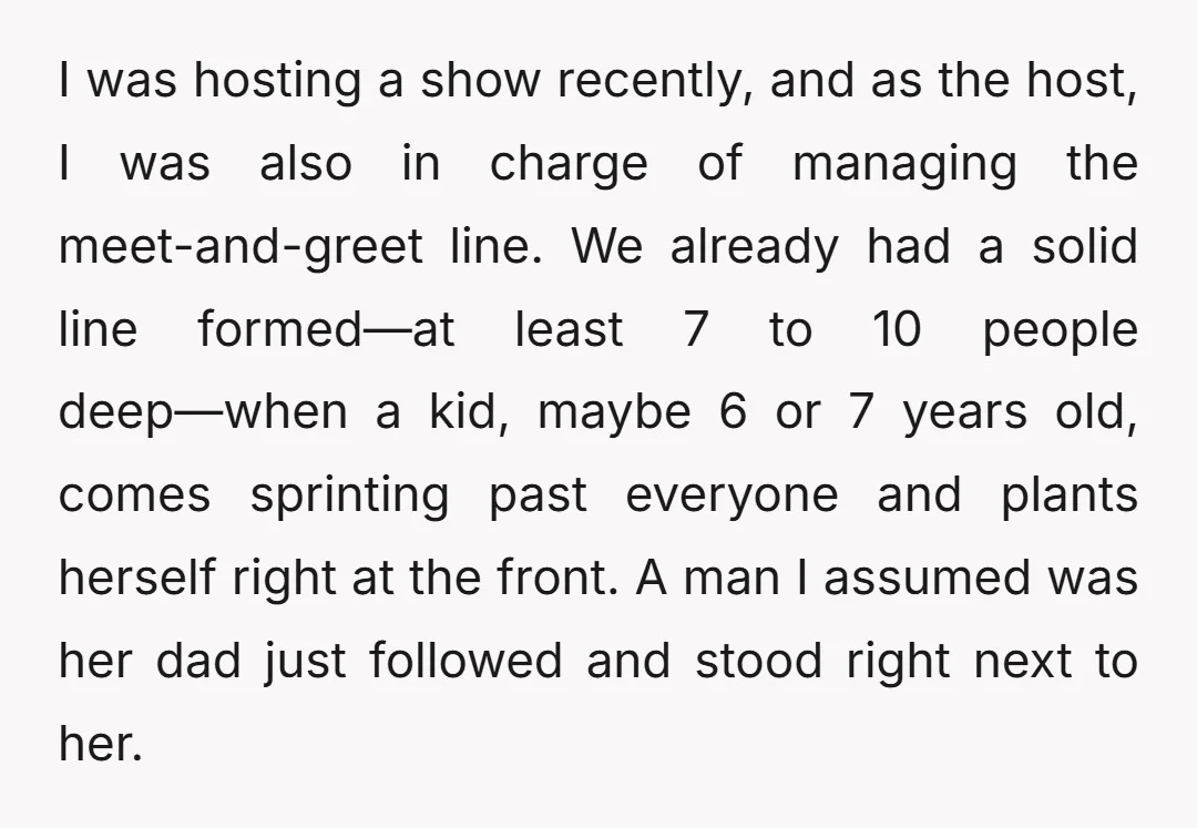 I was hosting a show recently, and as the host, I was also in charge of managing the meet-and-greet line. We already had a solid line formed—at least 7 to...