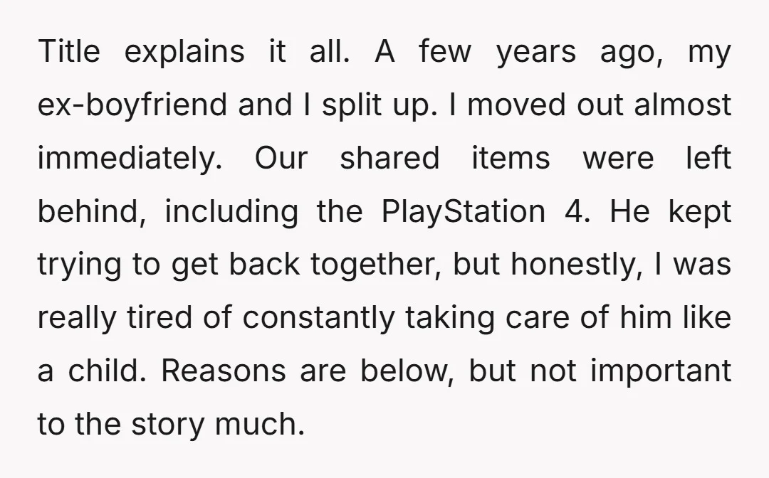 Title explains it all. A few years ago, my ex-boyfriend and I split up. I moved out almost immediately. Our shared items were left behind, including the PlayStation 4. He...