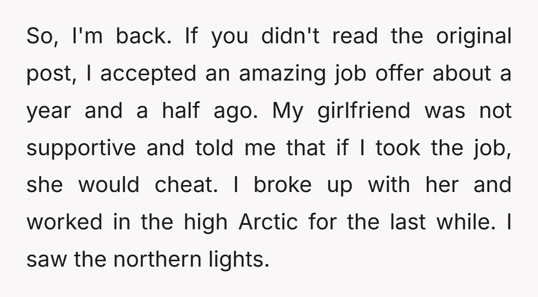 So, I'm back. If you didn't read the original post, I accepted an amazing job offer about a year and a half ago. My girlfriend was not supportive and told...