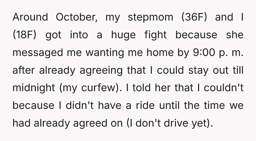 Around October, my stepmom (36F) and I (18F) got into a huge fight because she messaged me wanting me home by 9:00 p. m. after already agreeing that I could...
