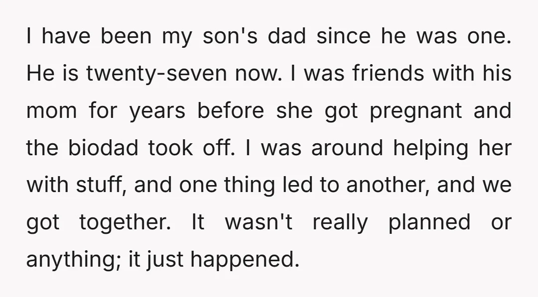 I have been my son's dad since he was one. He is twenty-seven now. I was friends with his mom for years before she got pregnant and the biodad took...