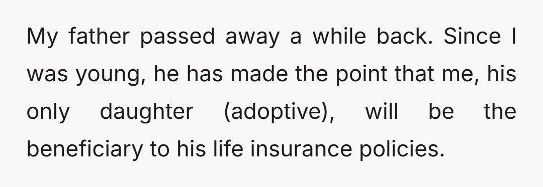 My father passed away a while back. Since I was young, he has made the point that me, his only daughter (adoptive), will be the beneficiary to his life insurance...