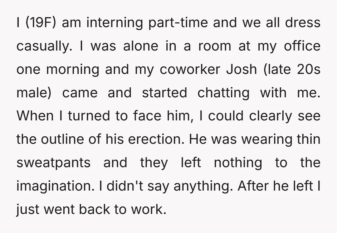 I (19F) am interning part-time and we all dress casually. I was alone in a room at my office one morning and my coworker Josh (late 20s male) came and...