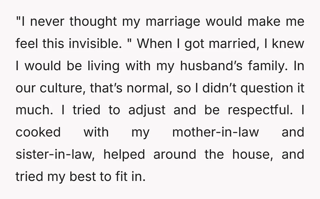 "I never thought my marriage would make me feel this invisible. " When I got married, I knew I would be living with my husband’s family. In our culture, that’s...