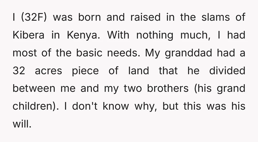 I (32F) was born and raised in the slams of Kibera in Kenya. With nothing much, I had most of the basic needs. My granddad had a 32 acres piece...