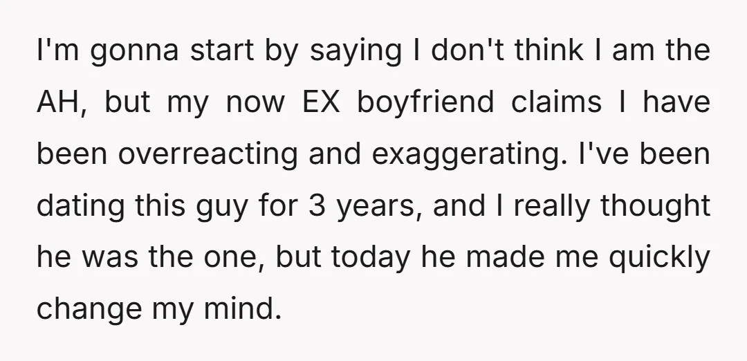 I'm gonna start by saying I don't think I am the AH, but my now EX boyfriend claims I have been overreacting and exaggerating. I've been dating this guy for...