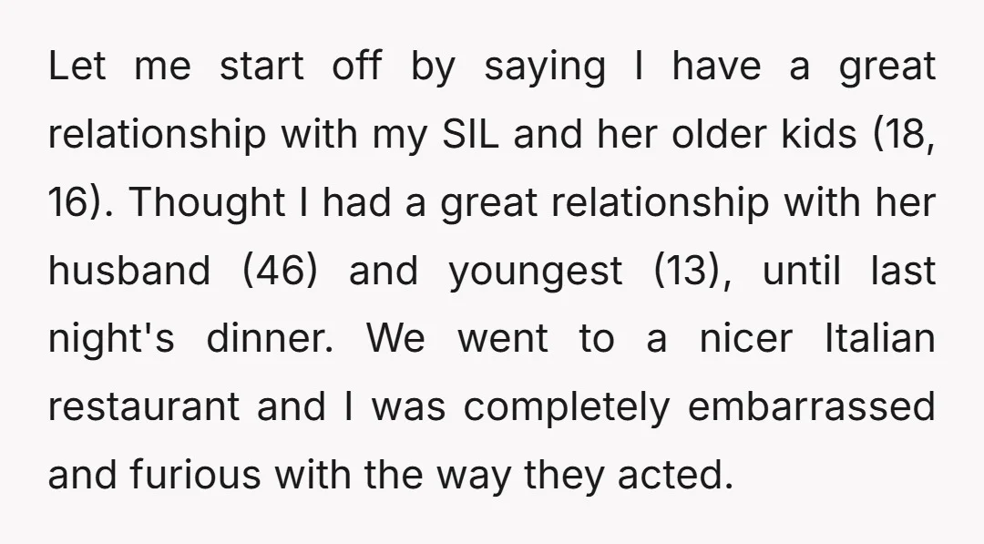 Let me start off by saying I have a great relationship with my SIL and her older kids (18, 16). Thought I had a great relationship with her husband (46)...
